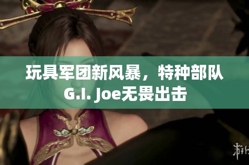 玩具军团新风暴，特种部队G.I. Joe无畏出击