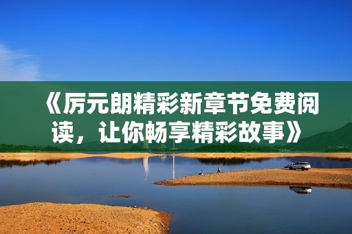 《厉元朗精彩新章节免费阅读，让你畅享精彩故事》