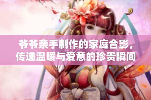 爷爷亲手制作的家庭合影，传递温暖与爱意的珍贵瞬间
