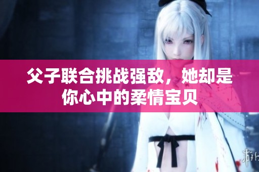 父子联合挑战强敌，她却是你心中的柔情宝贝