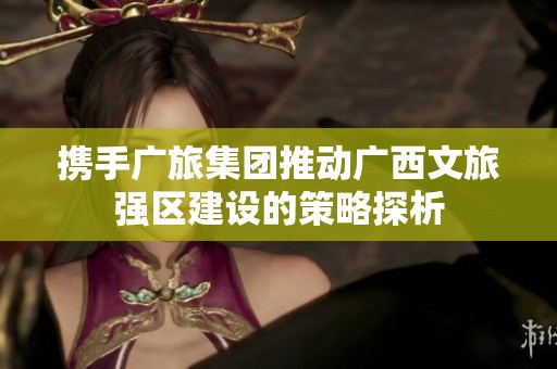 携手广旅集团推动广西文旅强区建设的策略探析