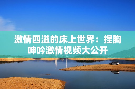 激情四溢的床上世界：捏胸呻吟激情视频大公开