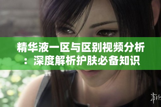 精华液一区与区别视频分析：深度解析护肤必备知识