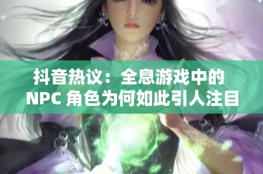 抖音热议：全息游戏中的 NPC 角色为何如此引人注目