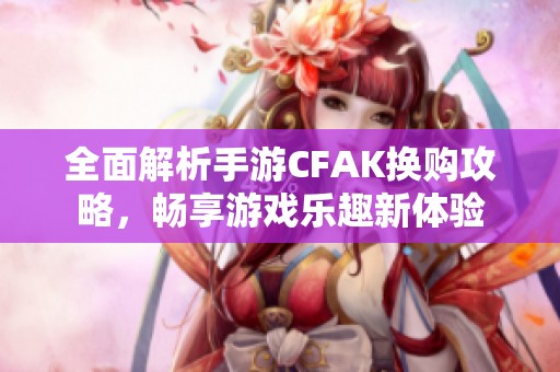 全面解析手游CFAK换购攻略，畅享游戏乐趣新体验