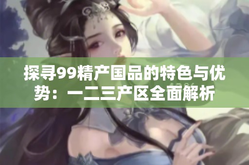 探寻99精产国品的特色与优势：一二三产区全面解析