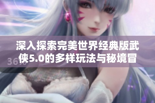 深入探索完美世界经典版武侠5.0的多样玩法与秘境冒险技巧