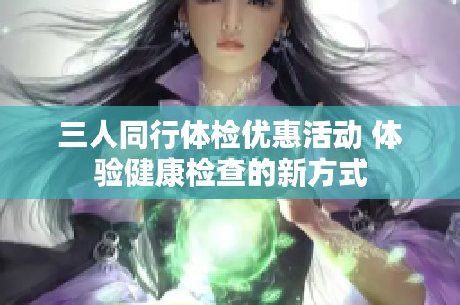 三人同行体检优惠活动 体验健康检查的新方式