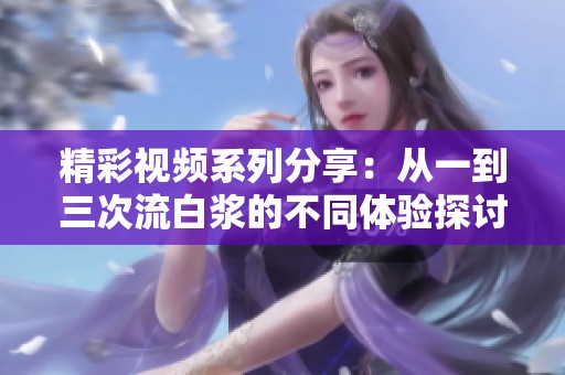 精彩视频系列分享：从一到三次流白浆的不同体验探讨