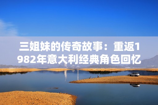 三姐妹的传奇故事：重返1982年意大利经典角色回忆