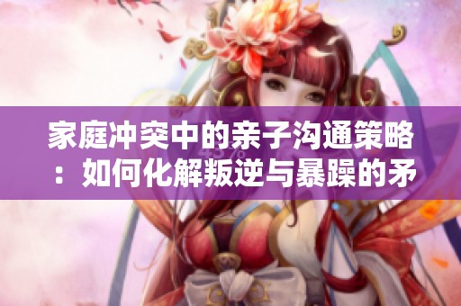 家庭冲突中的亲子沟通策略：如何化解叛逆与暴躁的矛盾