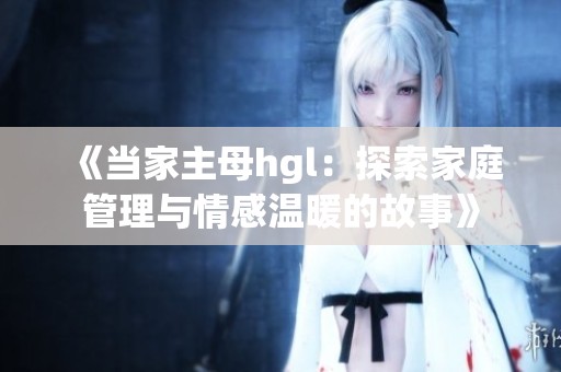 《当家主母hgl：探索家庭管理与情感温暖的故事》