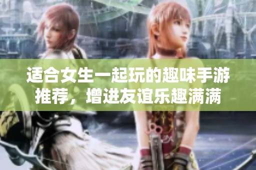 适合女生一起玩的趣味手游推荐，增进友谊乐趣满满