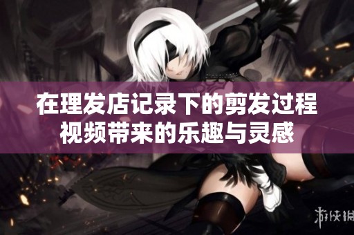 在理发店记录下的剪发过程视频带来的乐趣与灵感