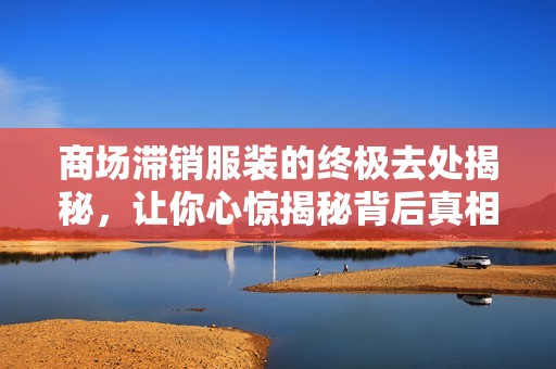 商场滞销服装的终极去处揭秘，让你心惊揭秘背后真相