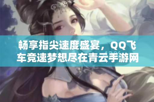 畅享指尖速度盛宴，QQ飞车竞速梦想尽在青云手游网