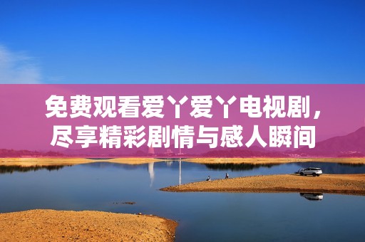 免费观看爱丫爱丫电视剧，尽享精彩剧情与感人瞬间