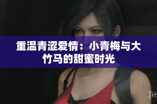 重温青涩爱情：小青梅与大竹马的甜蜜时光