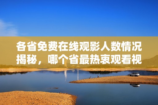 各省免费在线观影人数情况揭秘，哪个省最热衷观看视频？