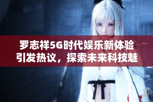 罗志祥5G时代娱乐新体验引发热议，探索未来科技魅力