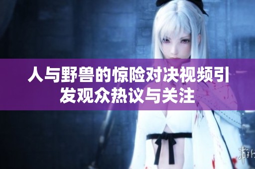 人与野兽的惊险对决视频引发观众热议与关注