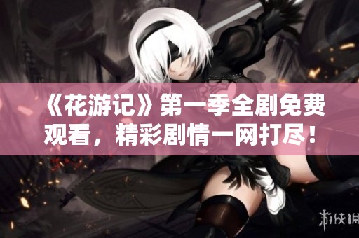 《花游记》第一季全剧免费观看，精彩剧情一网打尽！