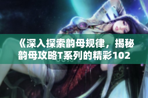 《深入探索韵母规律，揭秘韵母攻略T系列的精彩102篇》