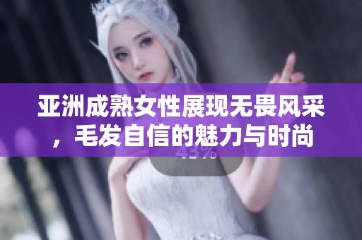 亚洲成熟女性展现无畏风采，毛发自信的魅力与时尚