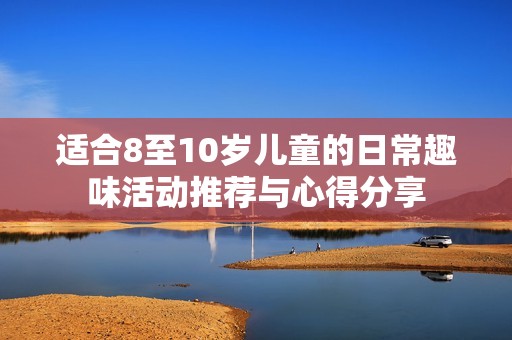 适合8至10岁儿童的日常趣味活动推荐与心得分享