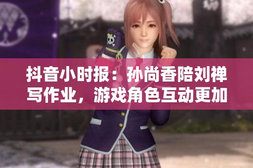 抖音小时报：孙尚香陪刘禅写作业，游戏角色互动更加生动有趣