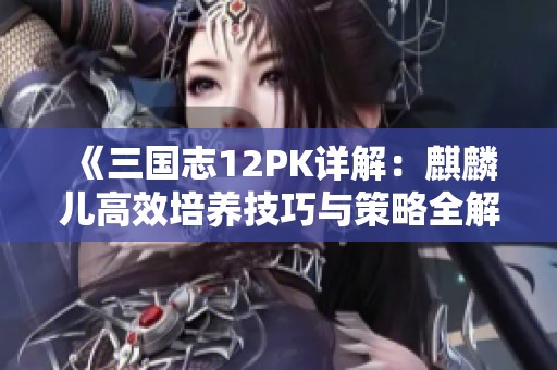 《三国志12PK详解：麒麟儿高效培养技巧与策略全解析》
