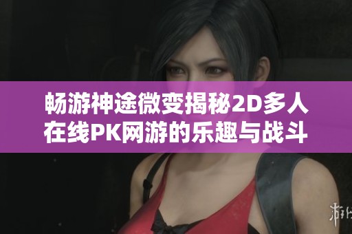 畅游神途微变揭秘2D多人在线PK网游的乐趣与战斗策略