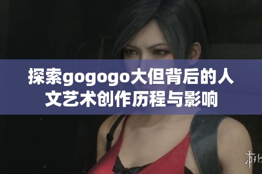 探索gogogo大但背后的人文艺术创作历程与影响