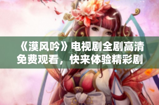 《漠风吟》电视剧全剧高清免费观看，快来体验精彩剧情！