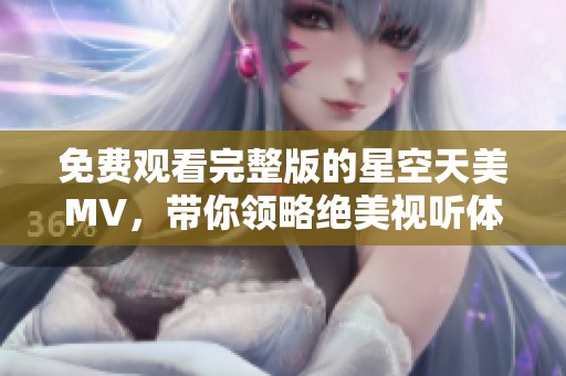 免费观看完整版的星空天美MV，带你领略绝美视听体验