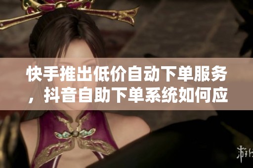 快手推出低价自动下单服务，抖音自助下单系统如何应对挑战