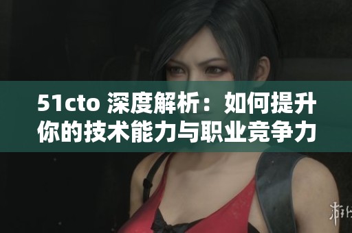 51cto 深度解析：如何提升你的技术能力与职业竞争力