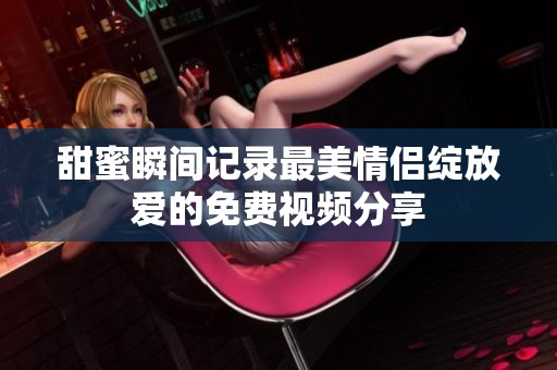 甜蜜瞬间记录最美情侣绽放爱的免费视频分享