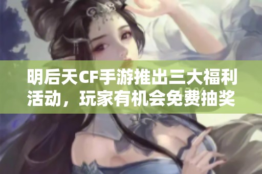 明后天CF手游推出三大福利活动，玩家有机会免费抽奖！