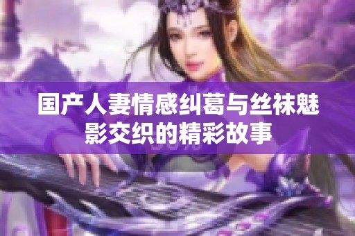 国产人妻情感纠葛与丝袜魅影交织的精彩故事