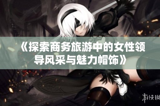 《探索商务旅游中的女性领导风采与魅力帽饰》