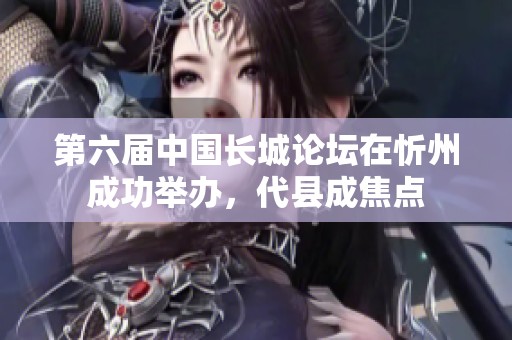 第六届中国长城论坛在忻州成功举办，代县成焦点