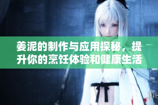 姜泥的制作与应用探秘，提升你的烹饪体验和健康生活