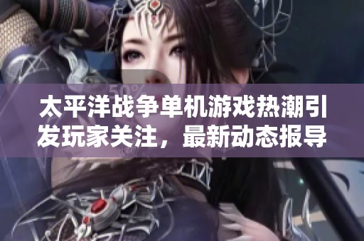 太平洋战争单机游戏热潮引发玩家关注，最新动态报导