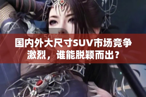 国内外大尺寸SUV市场竞争激烈，谁能脱颖而出？