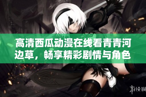 高清西瓜动漫在线看青青河边草，畅享精彩剧情与角色魅力