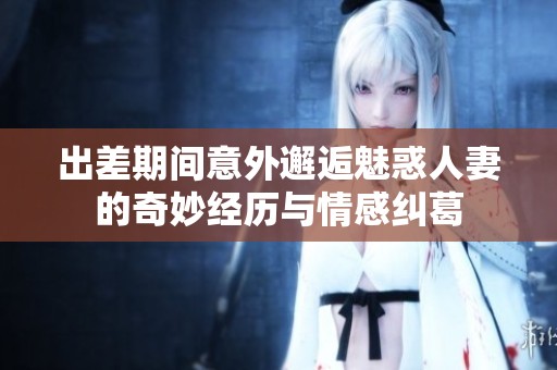 出差期间意外邂逅魅惑人妻的奇妙经历与情感纠葛