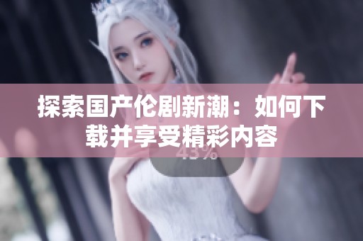 探索国产伦剧新潮：如何下载并享受精彩内容