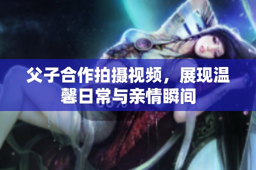 父子合作拍摄视频，展现温馨日常与亲情瞬间