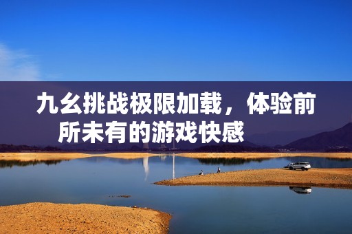 九幺挑战极限加载，体验前所未有的游戏快感        
